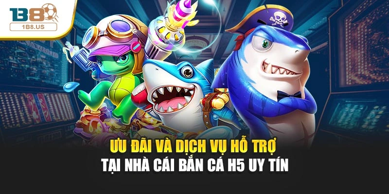 Ưu đãi và dịch vụ hỗ trợ tại nhà cái bắn cá H5 uy tín